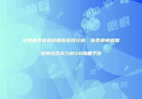 中国体表疤痕修复医院排行榜：体表疤痕修复医院综合实力前50强哪个医