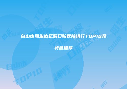 白山市阻生齿正畸口腔医院排行TOP10及特色推荐