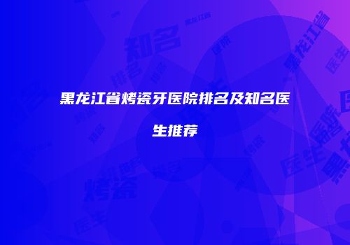黑龙江省烤瓷牙医院排名及知名医生推荐