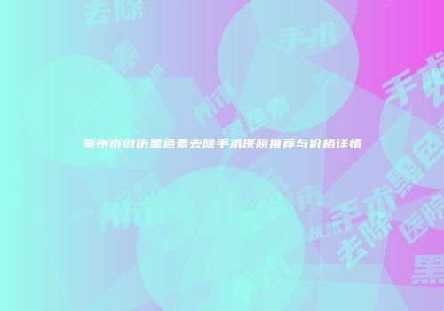 亳州市创伤黑色素去除手术医院推荐与价格详情