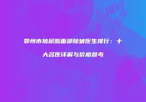鄂州市玻尿酸面部除皱医生排行：十大名医详解与价格参考