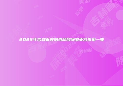 2025年吉林省注射玻尿酸除皱美容价格一览