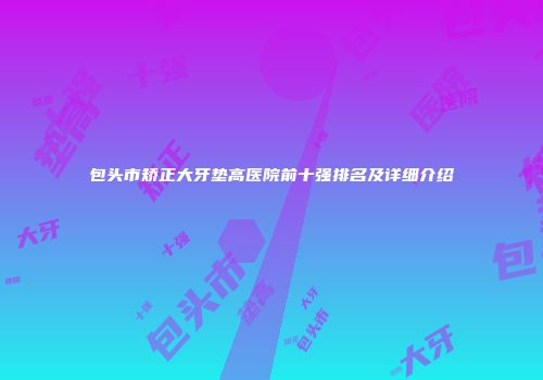 包头市矫正大牙垫高医院前十强排名及详细介绍