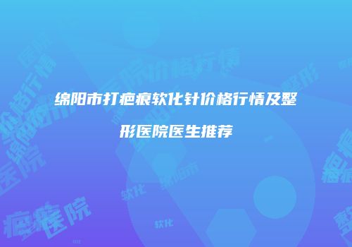 绵阳市打疤痕软化针价格行情及整形医院医生推荐
