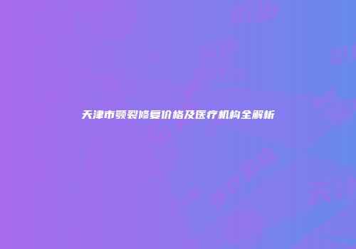 天津市颚裂修复价格及医疗机构全解析