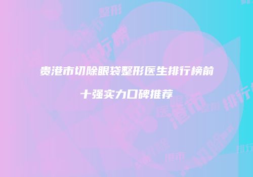 贵港市切除眼袋整形医生排行榜前十强实力口碑推荐