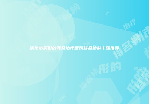 滨州市畸形的耳朵治疗医院排名榜前十强推荐