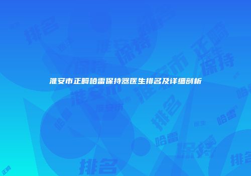 淮安市正畸哈雷保持器医生排名及详细剖析