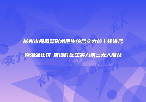 郴州市提眉整形术医生综合实力前十强排名榜强强比拼-唐继辉医生实力前三无人能及