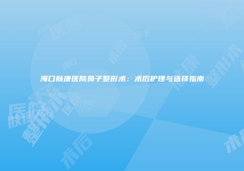 海口肤康医院鼻子整形术：术后护理与选择指南