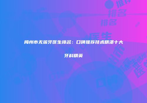 梅州市无拔牙医生排名：口碑推荐技术精湛十大牙科精英