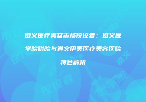 遵义医疗美容市场佼佼者：遵义医学院附院与遵义伊美医疗美容医院特色解析