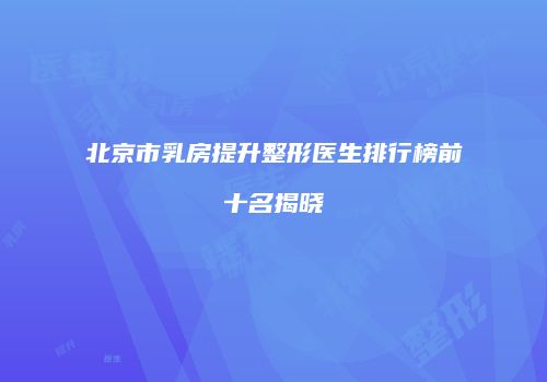 北京市乳房提升整形医生排行榜前十名揭晓
