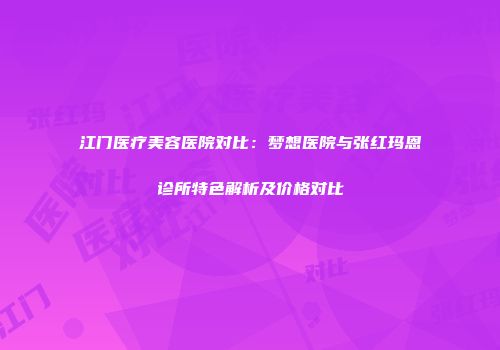 江门医疗美容医院对比：梦想医院与张红玛恩诊所特色解析及价格对比