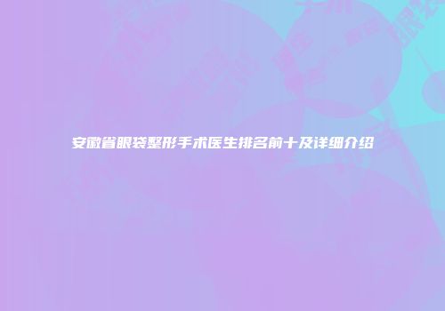 安徽省眼袋整形手术医生排名前十及详细介绍