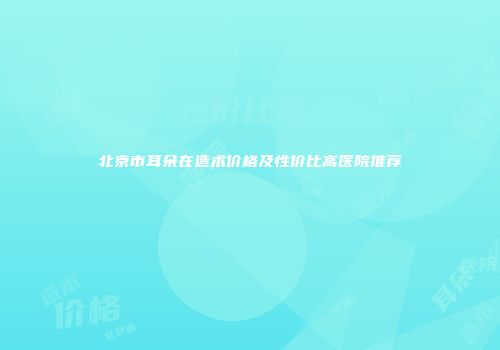 北京市耳朵在造术价格及性价比高医院推荐