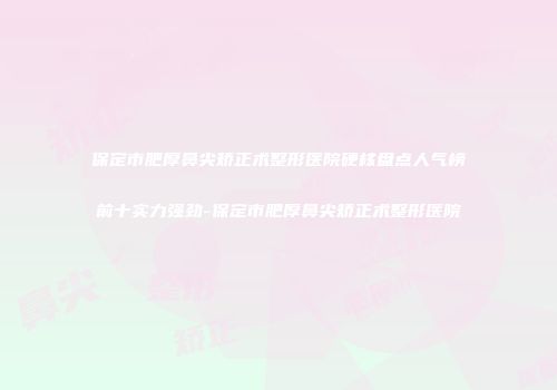 保定市肥厚鼻尖矫正术整形医院硬核盘点人气榜前十实力强劲-保定市肥厚鼻尖矫正术整形医院