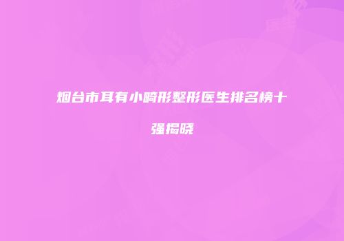 烟台市耳有小畸形整形医生排名榜十强揭晓