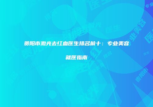 贵阳市激光去红血医生排名前十：专业美容就医指南
