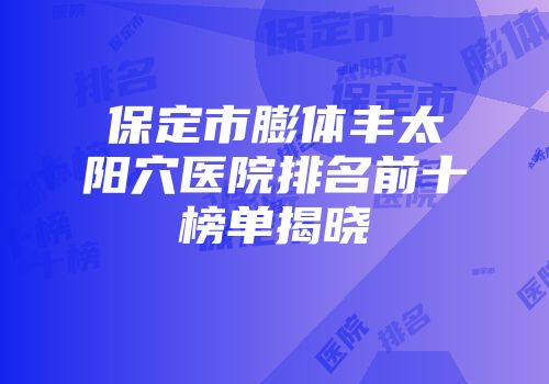 保定市膨体丰太阳穴医院排名前十榜单揭晓