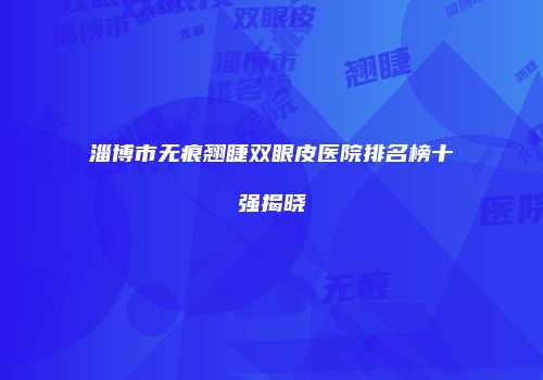 淄博市无痕翘睫双眼皮医院排名榜十强揭晓
