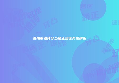 徐州市遗传牙凸矫正名医风采解析