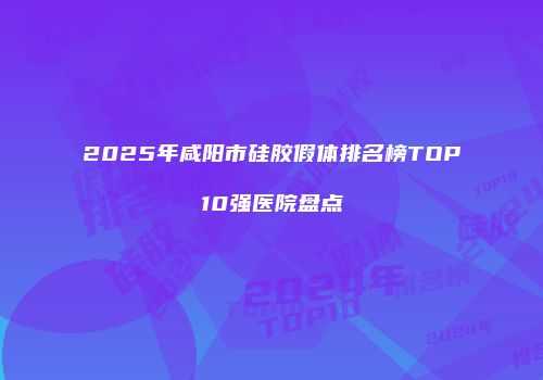 2025年咸阳市硅胶假体排名榜TOP10强医院盘点