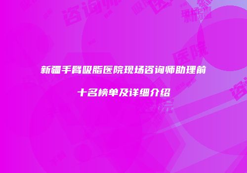 新疆手臂吸脂医院现场咨询师助理前十名榜单及详细介绍
