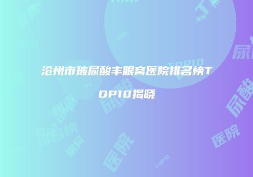 沧州市玻尿酸丰眼窝医院排名榜TOP10揭晓