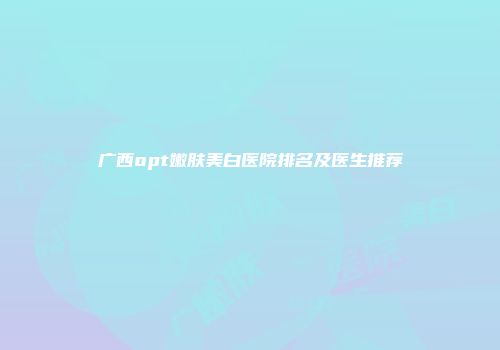 广西opt嫩肤美白医院排名及医生推荐