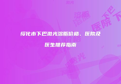 绥化市下巴激光溶脂价格、医院及医生推荐指南