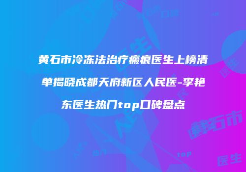 黄石市冷冻法治疗瘢痕医生上榜清单揭晓成都天府新区人民医-李艳东医生热门top口碑盘点