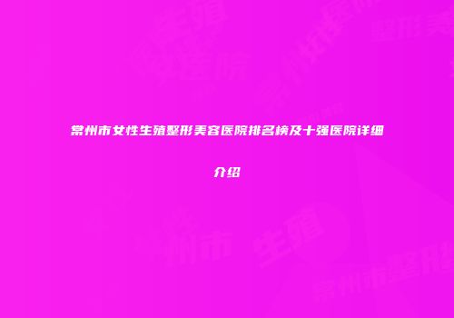常州市女性生殖整形美容医院排名榜及十强医院详细介绍