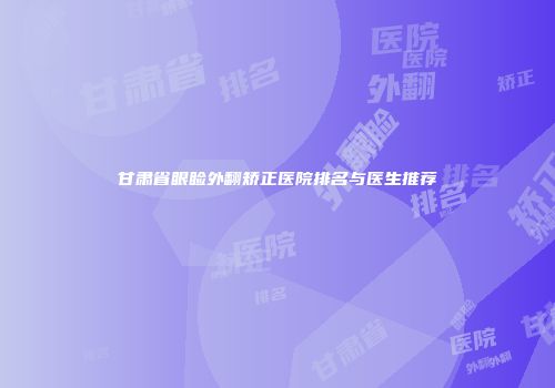 甘肃省眼睑外翻矫正医院排名与医生推荐