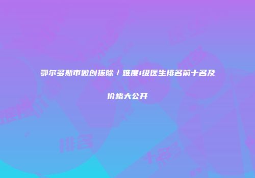 鄂尔多斯市微创拔除／难度I级医生排名前十名及价格大公开