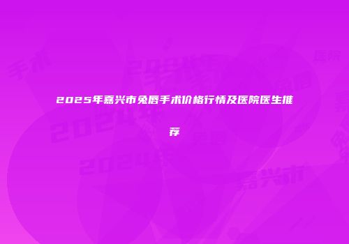 2025年嘉兴市兔唇手术价格行情及医院医生推荐
