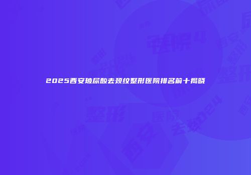 2025西安玻尿酸去颈纹整形医院排名前十揭晓