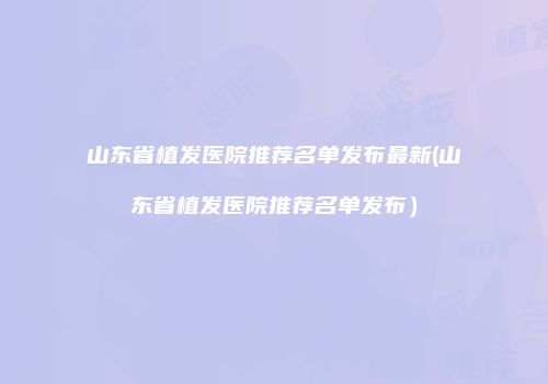 山东省植发医院推荐名单发布最新(山东省植发医院推荐名单发布）