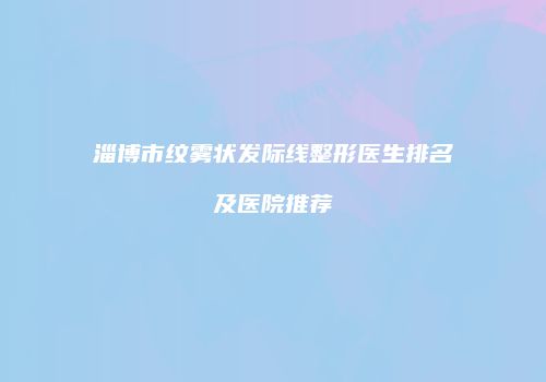 淄博市纹雾状发际线整形医生排名及医院推荐