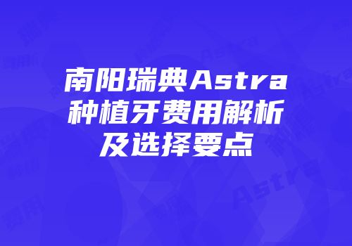 南阳瑞典Astra种植牙费用解析及选择要点