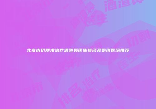 北京市切割术治疗酒渣鼻医生排名及整形医院推荐