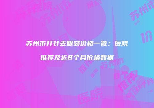苏州市打针去眼袋价格一览：医院推荐及近8个月价格数据