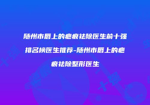 随州市唇上的疤痕祛除医生前十强排名榜医生推荐-随州市唇上的疤痕祛除整形医生