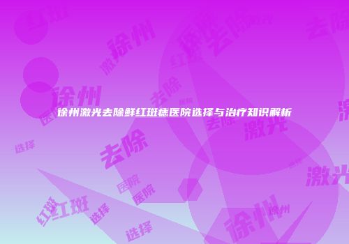徐州激光去除鲜红斑痣医院选择与治疗知识解析