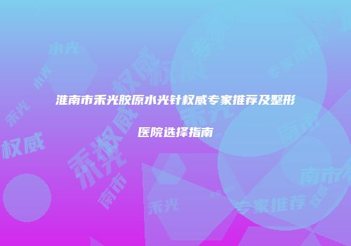 淮南市禾光胶原水光针权威专家推荐及整形医院选择指南