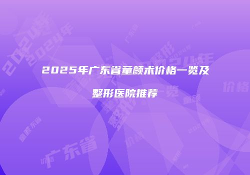 2025年广东省童颜术价格一览及整形医院推荐