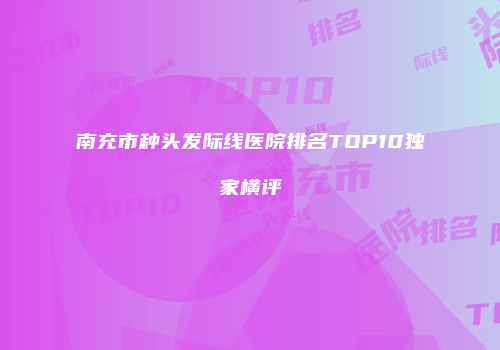 南充市种头发际线医院排名TOP10独家横评