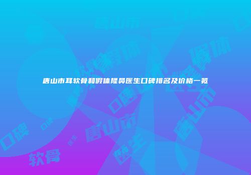 唐山市耳软骨和假体隆鼻医生口碑排名及价格一览