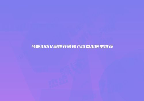 马鞍山市V脸提升领域八位杰出医生推荐