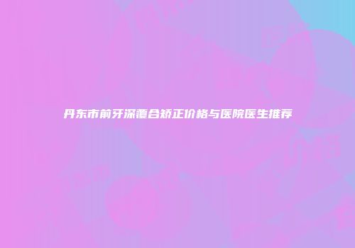 丹东市前牙深覆合矫正价格与医院医生推荐
